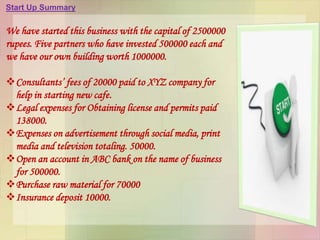 Start Up Summary
We have started this business with the capital of 2500000
rupees. Five partners who have invested 500000 each and
we have our own building worth 1000000.
Consultants’ fees of 20000 paid to XYZ company for
help in starting new cafe.
Legal expenses for Obtaining license and permits paid
138000.
Expenses on advertisement through social media, print
media and television totaling. 50000.
Open an account in ABC bank on the name of business
for 500000.
Purchase raw material for 70000
Insurance deposit 10000.
 
