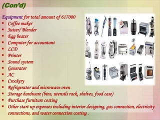 (Con’d)
Equipment for total amount of 617000
 Coffee maker
 Juicer/ Blender
 Egg beater
 Computer for accountant
 LCD
 Printer
 Sound system
 Generator
 AC
 Crockery
 Refrigerator and microwave oven
 Storage hardware (bins, utensils rack, shelves, food case)
 Purchase furniture costing
 Other start up expenses including interior designing, gas connection, electricity
connections, and water connection costing .
 
