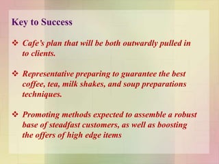 Key to Success
 Cafe’s plan that will be both outwardly pulled in
to clients.
 Representative preparing to guarantee the best
coffee, tea, milk shakes, and soup preparations
techniques.
 Promoting methods expected to assemble a robust
base of steadfast customers, as well as boosting
the offers of high edge items
 