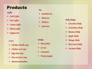 Products
Coffee
 Cold Coffee
 Hot Coffee
 Cream Coffee
 Black Coffee
 Cappuccino
Tea
 Kashmiri tea
 Black tea
 Milk tea
 Green tea
Drinks
 Penacolada
 Ice tea
 Lemonade
 Fruity Sangria
Soups
 Chicken Noodle soup
 Chicken corn soup
 Egg drop soup
 Hot and Sour soup
 Minestrone(italian)
Milk Shakes
 Chocolate Shake
 Strawberry Shake
 Banana Shake
 Apple Shake
 Mango Shake
 Mix Fruit Shake
 Icecream Shake
 