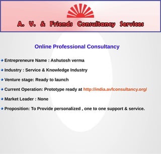Online Professional Consultancy 
Entrepreneure Name : Ashutosh verma 
Industry : Service & Knowledge Industry 
Venture stage: Ready to launch 
Current Operation: Prototype ready at http://india.avfconsultancy.org/ 
Market Leader : None 
Proposition: To Provide personalized , one to one support & service. 
 
