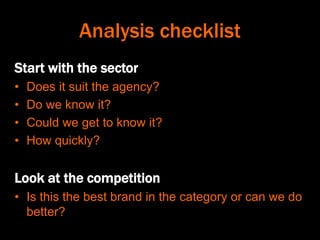 Analysis checklist
Start with the sector
• Does it suit the agency?
• Do we know it?
• Could we get to know it?
• How quickly?
Look at the competition
• Is this the best brand in the category or can we do
better?
 