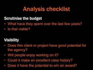 Analysis checklist
Scrutinise the budget
• What have they spent over the last few years?
• Is that viable?
Visibility
• Does this client or project have good potential for
the agency?
• Will people enjoy working on it?
• Could it make an excellent case history?
• Does it have the potential to win an award?
 