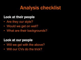 Analysis checklist
Look at their people
• Are they our style?
• Would we get on well?
• What are their backgrounds?
Look at our people
• Will we gel with the above?
• Will our CVs do the trick?
 