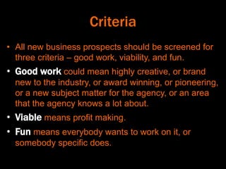 Criteria
• All new business prospects should be screened for
three criteria – good work, viability, and fun.
• Good work could mean highly creative, or brand
new to the industry, or award winning, or pioneering,
or a new subject matter for the agency, or an area
that the agency knows a lot about.
• Viable means profit making.
• Fun means everybody wants to work on it, or
somebody specific does.
 