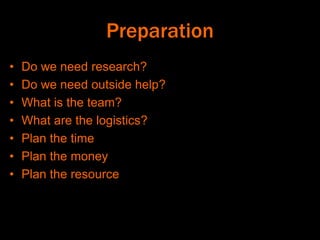 Preparation
• Do we need research?
• Do we need outside help?
• What is the team?
• What are the logistics?
• Plan the time
• Plan the money
• Plan the resource
 