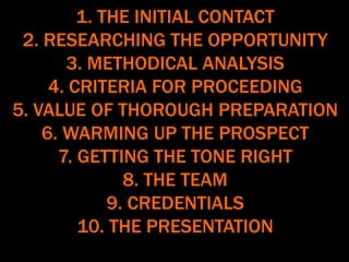 1. THE INITIAL CONTACT
2. RESEARCHING THE OPPORTUNITY
3. METHODICAL ANALYSIS
4. CRITERIA FOR PROCEEDING
5. VALUE OF THOROUGH PREPARATION
6. WARMING UP THE PROSPECT
7. GETTING THE TONE RIGHT
8. THE TEAM
9. CREDENTIALS
10. THE PRESENTATION
 