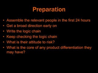 Preparation
• Assemble the relevant people in the first 24 hours
• Get a broad direction early on
• Write the logic chain
• Keep checking the logic chain
• What is their attitude to risk?
• What is the core of any product differentiation they
may have?
 