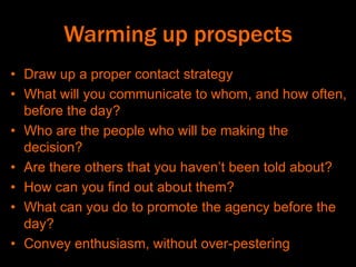 Warming up prospects
• Draw up a proper contact strategy
• What will you communicate to whom, and how often,
before the day?
• Who are the people who will be making the
decision?
• Are there others that you haven’t been told about?
• How can you find out about them?
• What can you do to promote the agency before the
day?
• Convey enthusiasm, without over-pestering
 