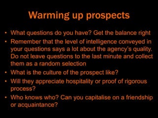 Warming up prospects
• What questions do you have? Get the balance right
• Remember that the level of intelligence conveyed in
your questions says a lot about the agency’s quality.
Do not leave questions to the last minute and collect
them as a random selection
• What is the culture of the prospect like?
• Will they appreciate hospitality or proof of rigorous
process?
• Who knows who? Can you capitalise on a friendship
or acquaintance?
 