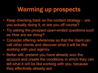 Warming up prospects
• Keep checking back on the contact strategy – are
you actually doing it, or are you off course?
• Try asking the prospect open-ended questions such
as How are we doing?
• Consider offering references so that the client can
call other clients and discover what it will be like
working with your agency
• Better still, pretend you have already won the
account and create the conditions in which they can
tell what it will be like working with you, because
they effectively already are
 
