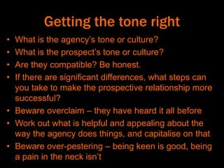 Getting the tone right
• What is the agency’s tone or culture?
• What is the prospect’s tone or culture?
• Are they compatible? Be honest.
• If there are significant differences, what steps can
you take to make the prospective relationship more
successful?
• Beware overclaim – they have heard it all before
• Work out what is helpful and appealing about the
way the agency does things, and capitalise on that
• Beware over-pestering – being keen is good, being
a pain in the neck isn’t
 