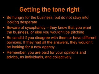 Getting the tone right
• Be hungry for the business, but do not stray into
looking desperate
• Beware of sycophancy – they know that you want
the business, or else you wouldn’t be pitching
• Be candid if you disagree with them or have different
opinions. If they had all the answers, they wouldn’t
be looking for a new agency.
• Remember, you are paid for your opinions and
advice, as individuals, and collectively.
 