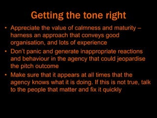 Getting the tone right
• Appreciate the value of calmness and maturity –
harness an approach that conveys good
organisation, and lots of experience
• Don’t panic and generate inappropriate reactions
and behaviour in the agency that could jeopardise
the pitch outcome
• Make sure that it appears at all times that the
agency knows what it is doing. If this is not true, talk
to the people that matter and fix it quickly
 