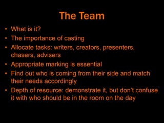 The Team
• What is it?
• The importance of casting
• Allocate tasks: writers, creators, presenters,
chasers, advisers
• Appropriate marking is essential
• Find out who is coming from their side and match
their needs accordingly
• Depth of resource: demonstrate it, but don’t confuse
it with who should be in the room on the day
 