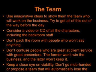 The Team
• Use imaginative ideas to show them the team who
will work on the business. Try to get all of this out of
the way before the day
• Consider a video or CD of all the characters,
including the backroom staff
• Don’t pack the room with people who won’t say
anything
• Don’t confuse people who are great at client service
with great presenters. The former won’t win the
business, and the latter won’t keep it.
• Keep a close eye on viability. Don’t go mob-handed
or propose a team that will automatically lose the
 