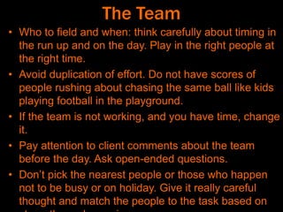 The Team
• Who to field and when: think carefully about timing in
the run up and on the day. Play in the right people at
the right time.
• Avoid duplication of effort. Do not have scores of
people rushing about chasing the same ball like kids
playing football in the playground.
• If the team is not working, and you have time, change
it.
• Pay attention to client comments about the team
before the day. Ask open-ended questions.
• Don’t pick the nearest people or those who happen
not to be busy or on holiday. Give it really careful
thought and match the people to the task based on
 