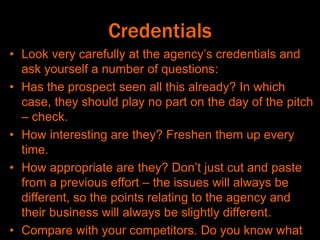 Credentials
• Look very carefully at the agency’s credentials and
ask yourself a number of questions:
• Has the prospect seen all this already? In which
case, they should play no part on the day of the pitch
– check.
• How interesting are they? Freshen them up every
time.
• How appropriate are they? Don’t just cut and paste
from a previous effort – the issues will always be
different, so the points relating to the agency and
their business will always be slightly different.
• Compare with your competitors. Do you know what
 