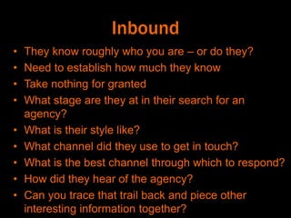 Inbound
• They know roughly who you are – or do they?
• Need to establish how much they know
• Take nothing for granted
• What stage are they at in their search for an
agency?
• What is their style like?
• What channel did they use to get in touch?
• What is the best channel through which to respond?
• How did they hear of the agency?
• Can you trace that trail back and piece other
interesting information together?
 