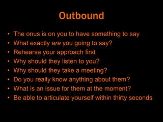 Outbound
• The onus is on you to have something to say
• What exactly are you going to say?
• Rehearse your approach first
• Why should they listen to you?
• Why should they take a meeting?
• Do you really know anything about them?
• What is an issue for them at the moment?
• Be able to articulate yourself within thirty seconds
 