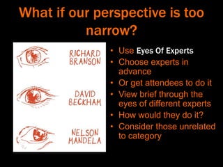 What if our perspective is too
narrow?
• Use Eyes Of Experts
• Choose experts in
advance
• Or get attendees to do it
• View brief through the
eyes of different experts
• How would they do it?
• Consider those unrelated
to category
 