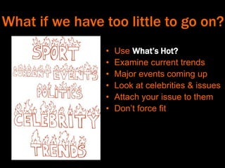What if we have too little to go on?
• Use What’s Hot?
• Examine current trends
• Major events coming up
• Look at celebrities & issues
• Attach your issue to them
• Don’t force fit
 