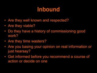Inbound
• Are they well known and respected?
• Are they viable?
• Do they have a history of commissioning good
work?
• Are they time wasters?
• Are you basing your opinion on real information or
just hearsay?
• Get informed before you recommend a course of
action or decide on one
 