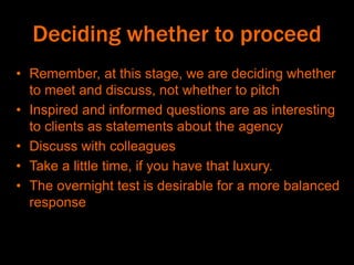 Deciding whether to proceed
• Remember, at this stage, we are deciding whether
to meet and discuss, not whether to pitch
• Inspired and informed questions are as interesting
to clients as statements about the agency
• Discuss with colleagues
• Take a little time, if you have that luxury.
• The overnight test is desirable for a more balanced
response
 