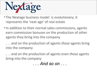 The Nextage business model  is  evolutionary ; it represents the ‘next age’ of real estate In addition to their normal sales commissions, agents  earn commission bonuses on the production of other agents they bring into the company  . . . and on the production of agents  those  agents bring into the company  . . . and on the production of agents even  those  agents bring into the company  . . . And so on . . . 