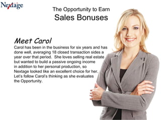 The Opportunity to Earn Sales Bonuses Meet Carol Carol has been in the business for six years and has done well, averaging 18 closed transaction sides a year over that period.  She loves selling real estate but wanted to build a passive ongoing income in addition to her personal production, so  Nextage looked like an excellent choice for her.  Let’s follow Carol’s thinking as she evaluates  the Opportunity. 