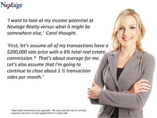 ‘ I want to look at my income potential at Nextage Realty versus what it might be somewhere else,’  Carol thought.  ‘ First, let’s assume all of my transactions have a $200,000 sale price with a 6% total real estate commission.*  That’s about average for me.  Let’s also assume that I’m going to  continue to close about 1 ½ transaction  sides per month.’ *Real estate commissions are negotiable.  We have used this rate for example purposes only and in no way suggest that it is a ‘going rate.’  