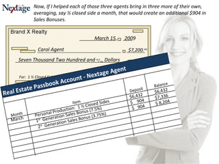 Seven Thousand Two Hundred and  00 / 100  Dollars For:  1 ½ Closed Sides Personal Production I. M. Broker Carol Agent $7,200. oo March 15,  2009 March Personal Production:  1 ½ Closed Sides $6,432 $6,432 Now, If I helped each of those three agents bring in three more of their own, averaging, say ½ closed side a month, that would create an additional $904 in Sales Bonuses. 1 st   Generation Sales Bonus (7.5%) $  904 $7,336 2 st   Generation Sales Bonus (3.75%) $  904 $ 8,204 
