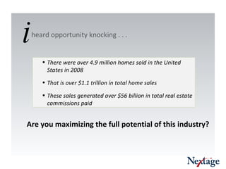 There were over 4.9 million homes sold in the United States in 2008 That is over $1.1 trillion in total home sales These sales generated over $56 billion in total real estate commissions paid Are you maximizing the full potential of this industry?  heard opportunity knocking . . .  i 