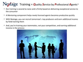 Our training is second to none and is firmly based on delivering exceptional service to the consumer A Mentoring component helps newly licensed agents becomes productive quickly With Nextage, you can recruit tomorrow’s  top producers and earn additional income by field training them And, you’re training your  teammates , not your competition, and earning additional income in the process Training =  Q uality  S ervice by  P rofessional   A gents TM 