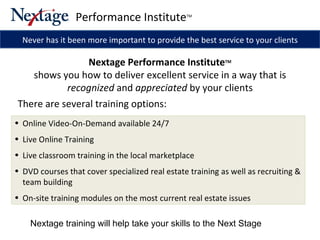 Online Video-On-Demand available 24/7 Live Online Training Live classroom training in the local marketplace DVD courses that cover specialized real estate training as well as recruiting & team building  On-site training modules on the most current real estate issues Never has it been more important to provide the best service to your clients Nextage training will help take your skills to the Next Stage  Performance Institute TM Nextage Performance Institute TM shows you how to deliver excellent service in a way that is  recognized  and  appreciated  by your clients There are several training options: 