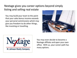 Nextage gives you career options beyond simply listing and selling real estate  You may even decide to become a Nextage affiliate and open your own office.  With us, your career path has many options. You may build your team to the point that your sales bonus income exceeds your personal commissions which may give you freedom to do other things, like investing or travelling.  