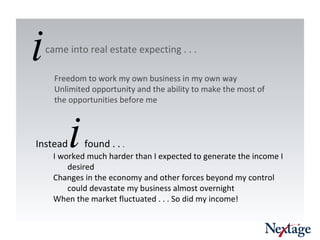 Freedom to work my own business in my own way Unlimited opportunity and the ability to make the most of the opportunities before me  Instead  i   found . .  .  I worked much harder than I expected to generate the income I desired Changes in the economy and other forces beyond my control could devastate my business almost overnight When the market fluctuated . . . So did my income! i came into real estate expecting . . .  
