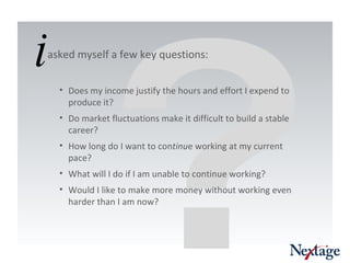 ? asked myself a few key questions: Does my income justify the hours and effort I expend to produce it? Do market fluctuations make it difficult to build a stable career? How long do I want to con tinu e working at my current pace? What will I do if I am unable to continue working? Would I like to make more money without working even harder than I am now?  i 