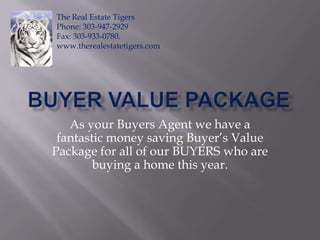 Buyer Value Package As your Buyers Agent we have a fantastic money saving Buyer’s Value Package for all of our BUYERS who are buying a home this year.  The Real Estate Tigers Phone: 303-947-2929 Fax: 303-933-0780. www.therealestatetigers.com 