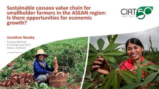 Sustainable cassava value chain for
smallholder farmers in the ASEAN region:
Is there opportunities for economic
growth?
Jonathan Newby
j.newby@cigar.org
Cassava Retreat
8-10 February 2017
Hanoi, Vietnam
 