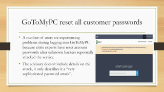 GoToMyPC reset all customer passwords
• A number of users are experiencing
problems during logging into GoToMyPC
because citrix experts have reset account
passwords after unknown hackers reportedly
attacked the service.
• The advisory doesn’t include details on the
attack, it only describes it a “very
sophisticated password attack”.
 