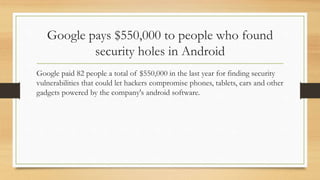 Google pays $550,000 to people who found
security holes in Android
Google paid 82 people a total of $550,000 in the last year for finding security
vulnerabilities that could let hackers compromise phones, tablets, cars and other
gadgets powered by the company's android software.
 