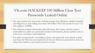 VK.com HACKED! 100 Million Clear Text
Passwords Leaked Online
• The same hacker who previously sold data dumps from Myspace, tumblr, LinkedIn,
and fling.Com, is now selling more than 100 million VK.Com records for just 1 bit
coin (approx. Us$580).
• The database contains information like full names (first names and last names),
email addresses, plain-text passwords, location information, phone numbers and, in
some cases, secondary email addresses.
• Yes, plain-text passwords. According to peace, the passwords were already in plain
text when the VK.Com was hacked. So, if the site still stores passwords in clear text
today, this could be a real security risk for its users.
 