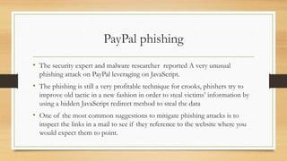 PayPal phishing
• The security expert and malware researcher reported A very unusual
phishing attack on PayPal leveraging on JavaScript.
• The phishing is still a very profitable technique for crooks, phishers try to
improve old tactic in a new fashion in order to steal victims’ information by
using a hidden JavaScript redirect method to steal the data
• One of the most common suggestions to mitigate phishing attacks is to
inspect the links in a mail to see if they reference to the website where you
would expect them to point.
 