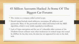 45 Million Accounts Hacked At Some Of The
Biggest Car Forums
• The victim is a company called vertical scope.
• Details leaked include email addresses, usernames, IP addresses and
passwords. Many of the passwords were salted and hashed with the MD5
algorithm, which is now widely regarded as insufficient.
• Lack of https encryption and the use of vulnerable older versions of the
Vbulletin forum software were other weaknesses in vertical scope sites noted
by ZDNet. So far, they note, the data has not appeared for sale on the dark
web.
 