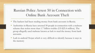 Russian Police Arrest 50 in Connection with
Online Bank Account Theft
• The hackers had been stealing money from bank accounts in Russia.
• Authorities in Russia have arrested 50 people in connection with a malware
scheme that stolen more than 1.7 billion roubles (US $25.4 million). The
group allegedly used malware known as lurk to steal the money from bank
accounts.
• Lurk in android Trojan which is very difficult to identify because it stays in
the memory
 