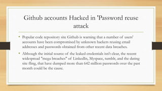 Github accounts Hacked in 'Password reuse
attack
• Popular code repository site Github is warning that a number of users'
accounts have been compromised by unknown hackers reusing email
addresses and passwords obtained from other recent data breaches.
• Although the initial source of the leaked credentials isn't clear, the recent
widespread "mega breaches" of LinkedIn, Myspace, tumblr, and the dating
site fling, that have dumped more than 642 million passwords over the past
month could be the cause.
 