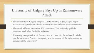 University of Calgary Pays Up in Ransomware
Attack
• The university of Calgary has paid CAD $20,000 (US $15,700) to regain
access to encrypted data after its systems became infected with ransomware.
• The attack affected more than 100 computers. The university paid the
ransom a week after the initial infection.
• University vice-president of finances and services said the school decided to
pay the ransom to "protect the quality and the nature of the information we
generate at the university."
 