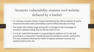Acunetix vulnerability scanner tool website
defaced by a hacker
• An unknown Croatian hacker hacked and defaced the official website of world-
renowned Acunetix web vulnerability scanner (WVS) Saturday morning.
• The hacker left a deface page along with a message on the homepage of
acunetix’s website stating that he did the hack for fun.
• It is to be noted that Acunetix is using wordpress platform on its site and
according to a researcher’s Facebook post the wordpress version used by the
firm was outdated allowing the hacker to bypass whatever security was
implemented on the site.
 