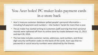 You Acer holes! PC maker leaks payment cards
in e-store hack
• Acer's insecure customer database spilled people's personal information –
including full payment card numbers – into hackers' hands for more than a year.
• The pc maker has started writing to customers [pdf] warning that their personal
records were siphoned off from its online store by crooks between may 12, 2015
and April 28, 2016.
• The lost data includes customer names, addresses, card numbers, and three-
digit security verification codes on the backs of the cards. Acer says that no
passwords or social security numbers were obtained by the thieves
 